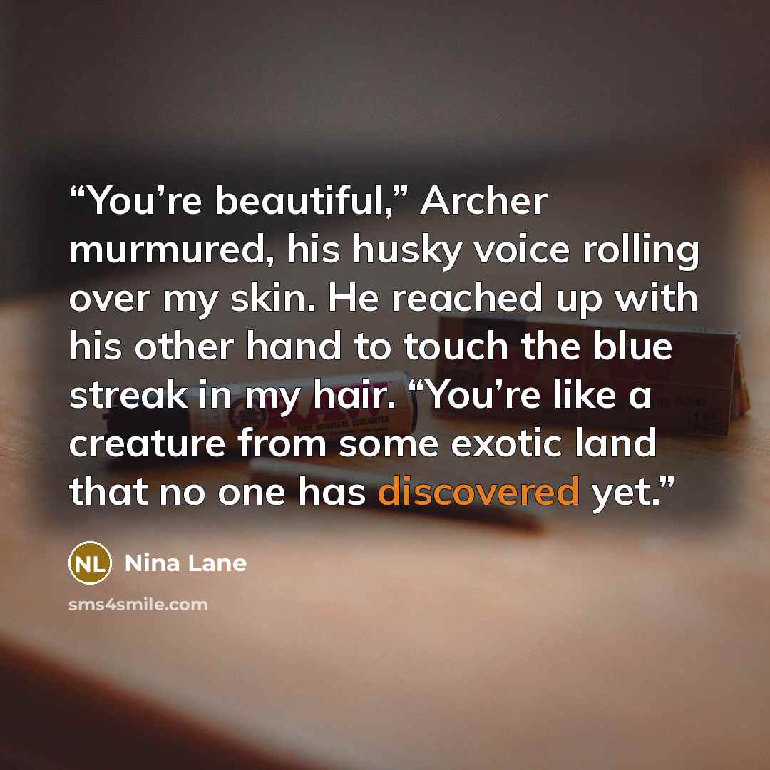 “You’re beautiful,” Archer murmured, his husky voice rolling over my skin. He reached up with his other hand to touch the blue streak in my hair. “You’re like a creature from some exotic land that no one has discovered yet.” quote by Nina Lane
