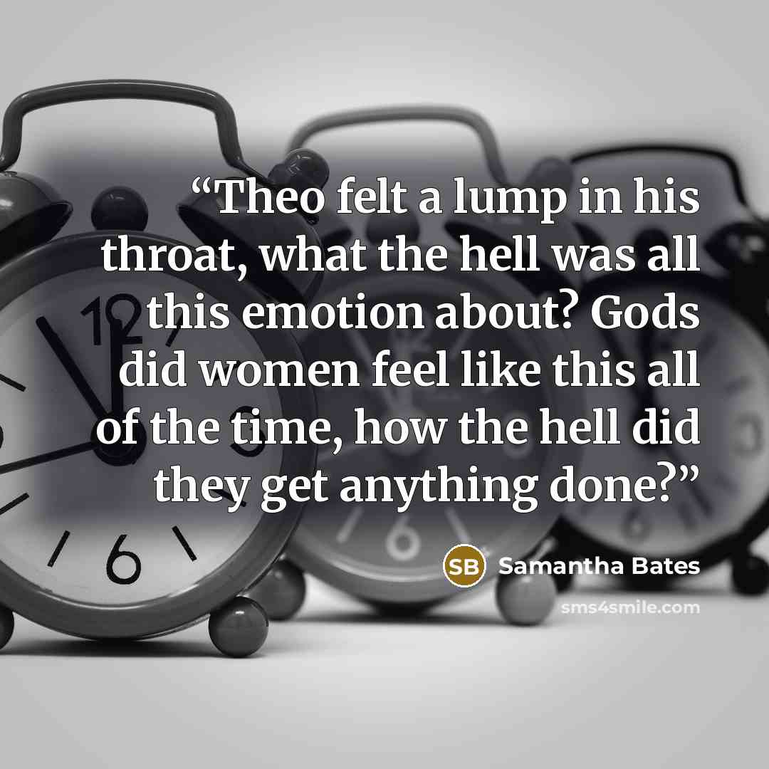 “Theo felt a lump in his throat, what the hell was all this emotion about? Gods did women feel like this all of the time, how the hell did they get anything done?” quote by Samantha Bates