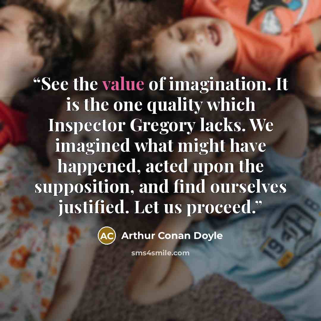 “See the value of imagination. It is the one quality which Inspector Gregory lacks. We imagined what might have happened, acted upon the supposition, and find ourselves justified. Let us proceed.” quote by Arthur Conan Doyle