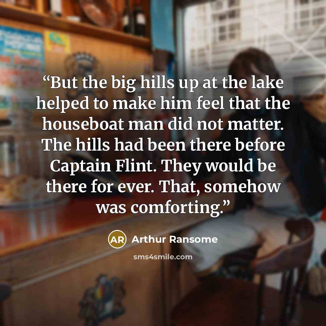 “But the big hills up at the lake helped to make him feel that the houseboat man did not matter. The hills had been there before Captain Flint. They would be there for ever. That, somehow was comforting.” quote by Arthur Ransome