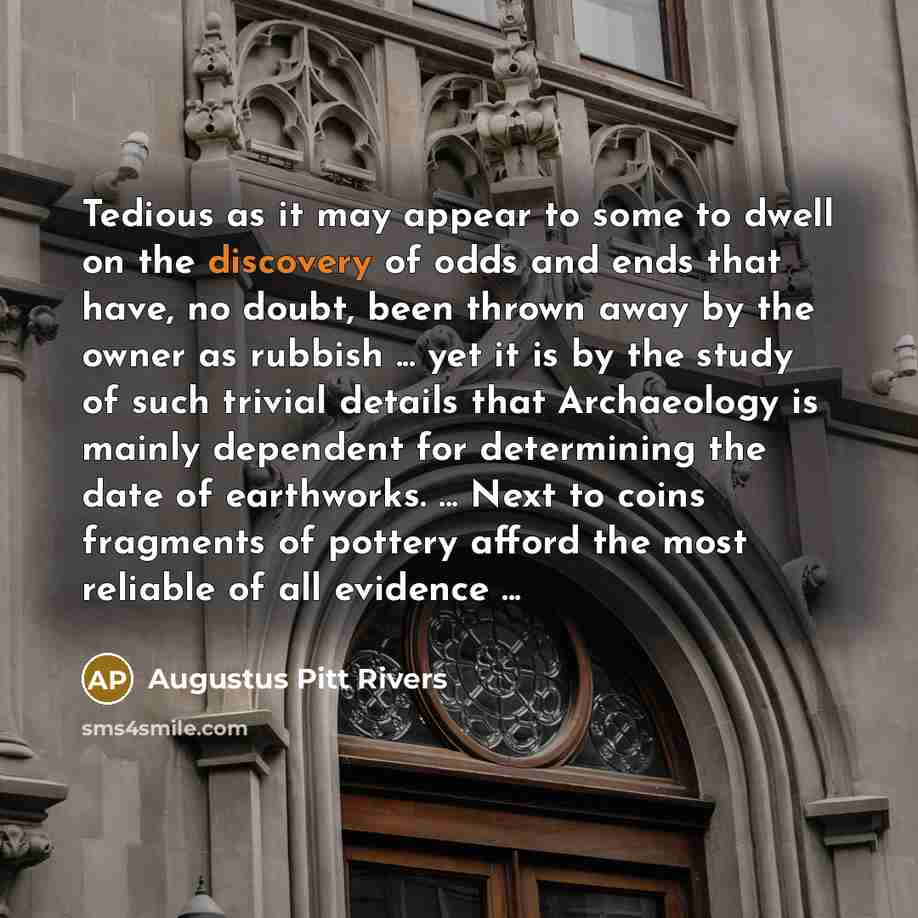 “Tedious as it may appear to some to dwell on the discovery of odds and ends that have, no doubt, been thrown away by the owner as rubbish ... yet it is by the study of such trivial details that Archaeology is mainly dependent for determining the date of earthworks. ... Next to coins fragments of…” quote by Augustus Pitt Rivers