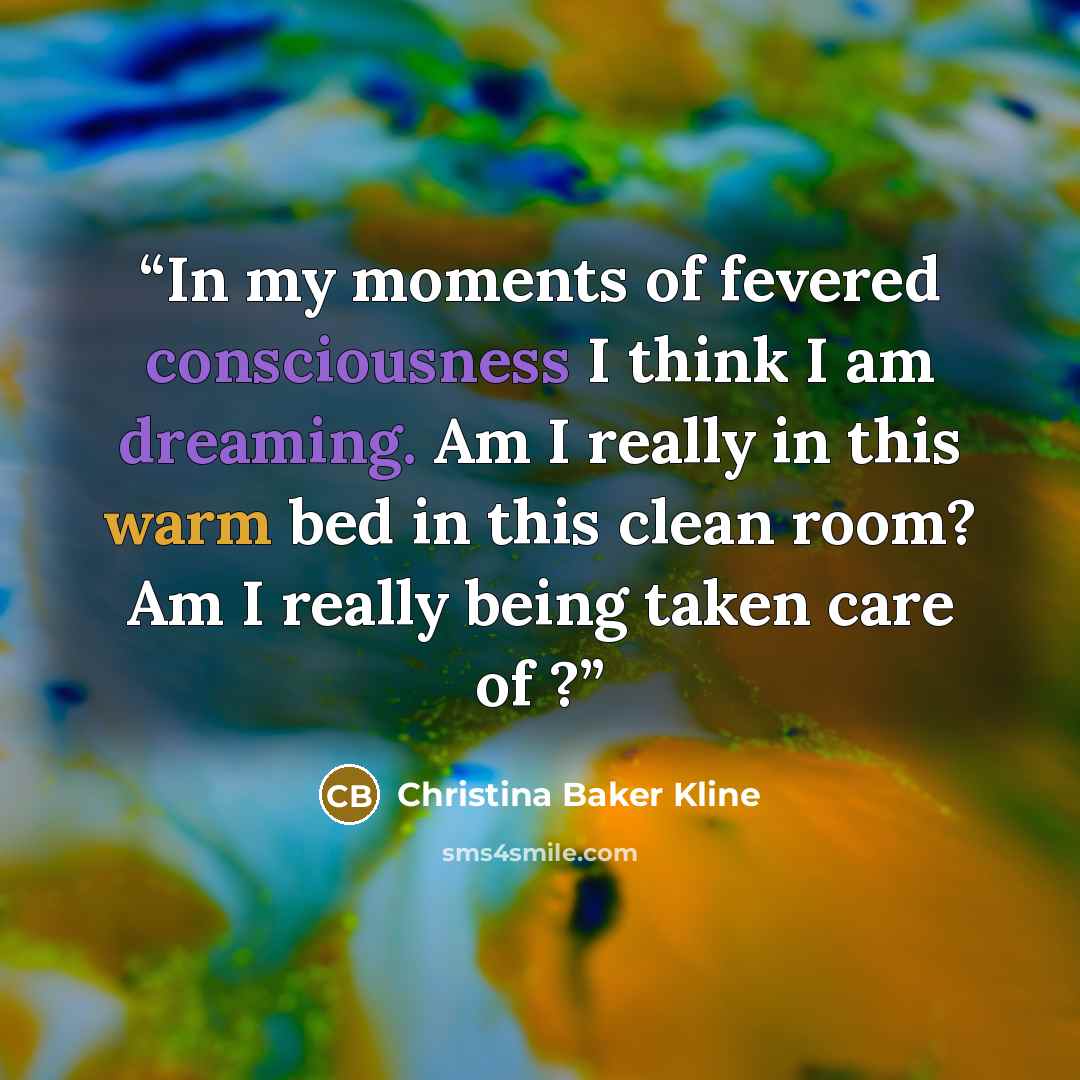 “In my moments of fevered consciousness I think I am dreaming. Am I really in this warm bed in this clean room? Am I really being taken care of ?” quote by Christina Baker Kline