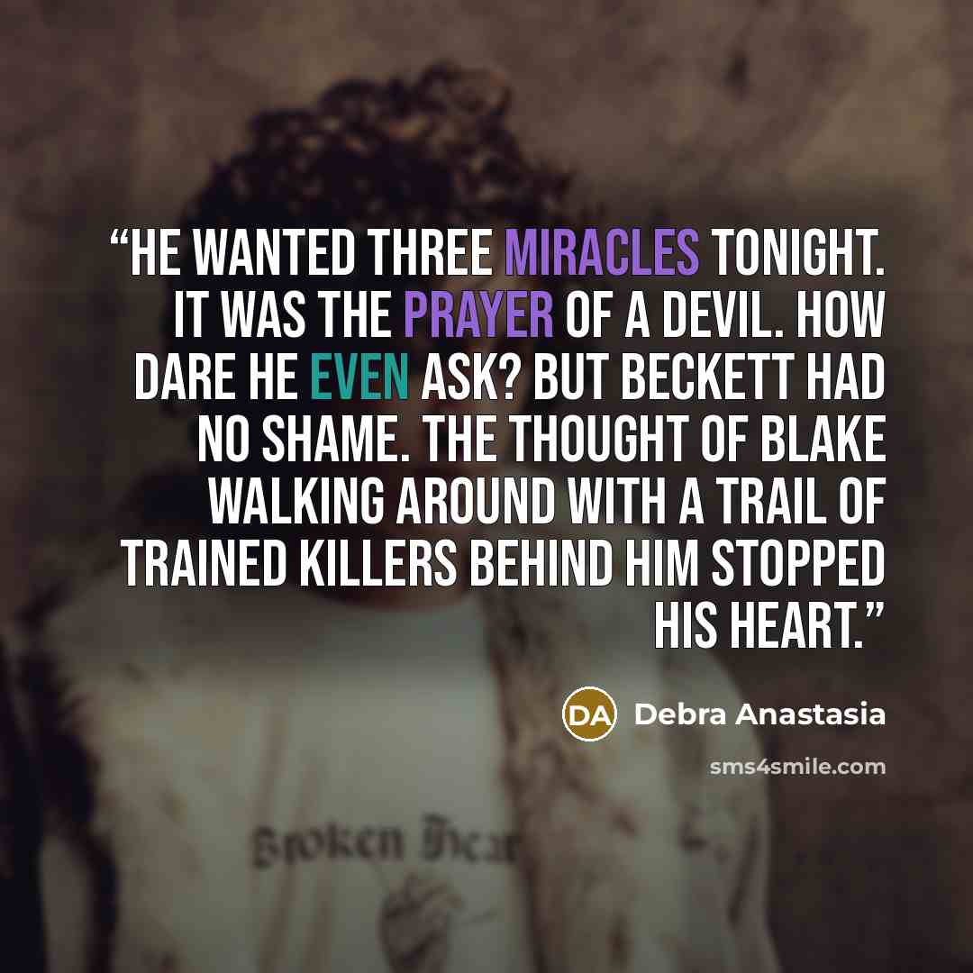 “He wanted three miracles tonight. It was the prayer of a devil. How dare he even ask? But Beckett had no shame. The thought of Blake walking around with a trail of trained killers behind him stopped his heart.” quote by Debra Anastasia