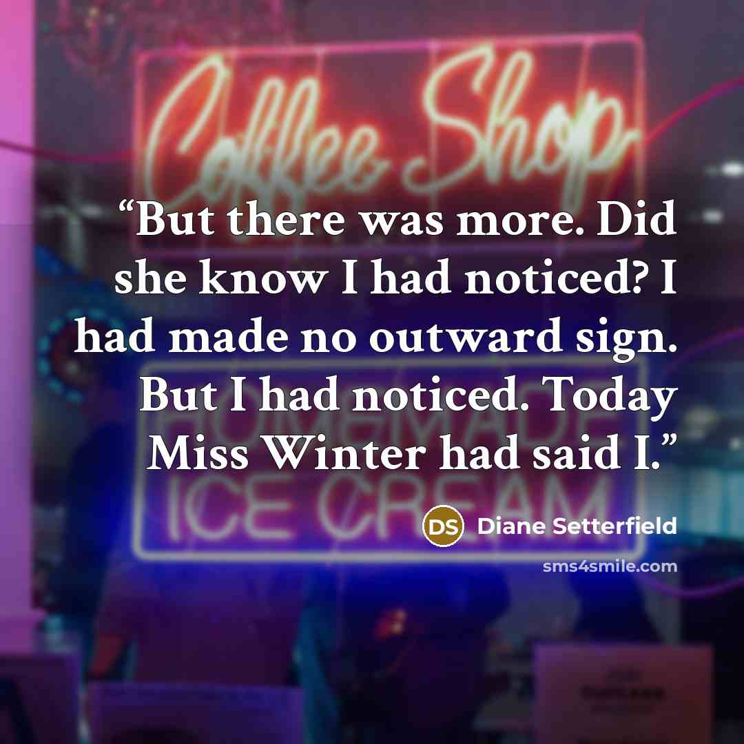 “But there was more. Did she know I had noticed? I had made no outward sign. But I had noticed. Today Miss Winter had said I.” quote by Diane Setterfield
