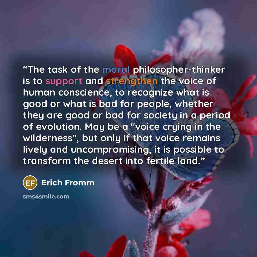 “The task of the moral philosopher-thinker is to support and strengthen the voice of human conscience, to recognize what is good or what is bad for people, whether they are good or bad for society in a period of evolution. May be a "voice crying in the wilderness", but only if that voice remains…” quote by Erich Fromm
