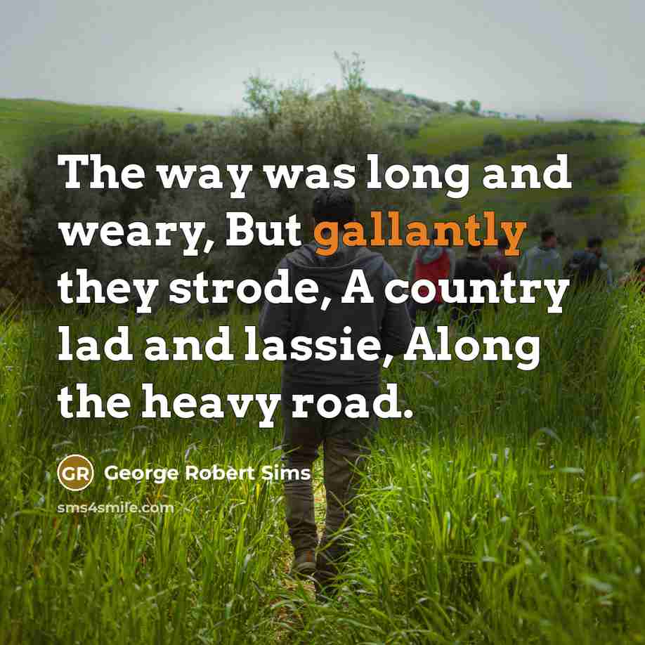 “The way was long and weary, But gallantly they strode, A country lad and lassie, Along the heavy road.” quote by George Robert Sims