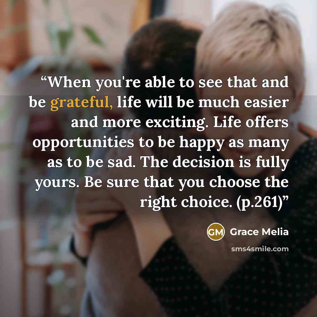 “When you're able to see that and be grateful, life will be much easier and more exciting. Life offers opportunities to be happy as many as to be sad. The decision is fully yours. Be sure that you choose the right choice. (p.261)” quote by Grace Melia