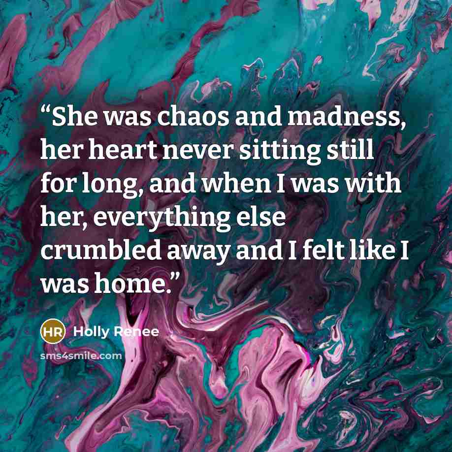 “She was chaos and madness, her heart never sitting still for long, and when I was with her, everything else crumbled away and I felt like I was home.” quote by Holly Renee
