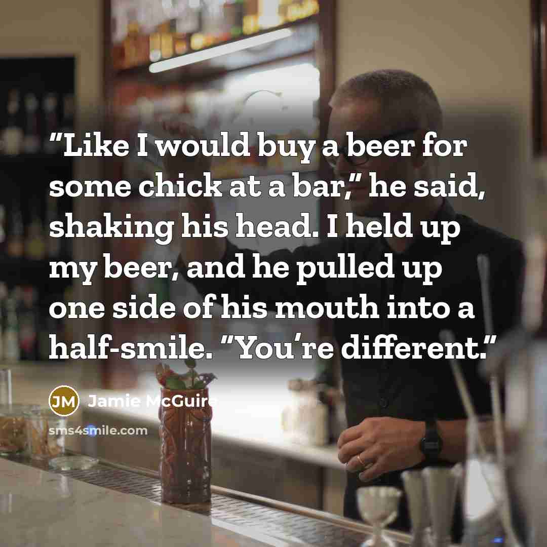 “Like I would buy a beer for some chick at a bar,” he said, shaking his head. I held up my beer, and he pulled up one side of his mouth into a half-smile. “You’re different.” quote by Jamie McGuire