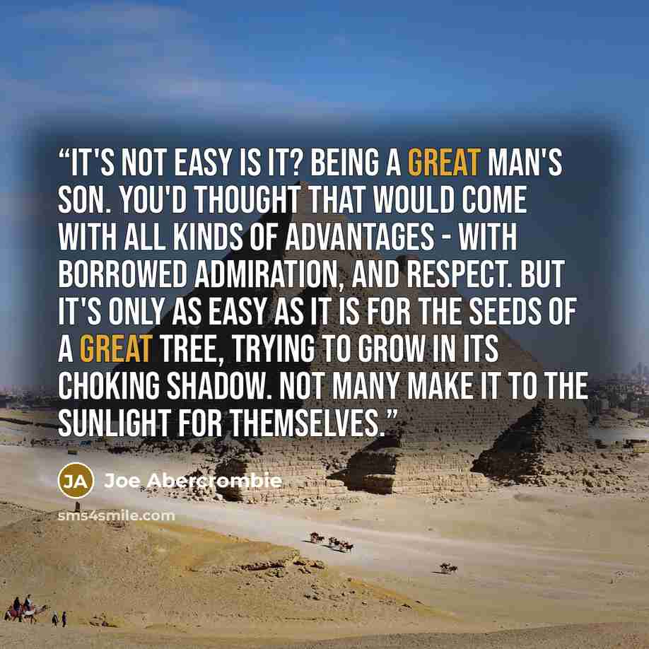 “It's not easy is it? Being a great man's son. You'd thought that would come with all kinds of advantages - with borrowed admiration, and respect. But it's only as easy as it is for the seeds of a great tree, trying to grow in its choking shadow. Not many make it to the sunlight for themselves.” quote by Joe Abercrombie