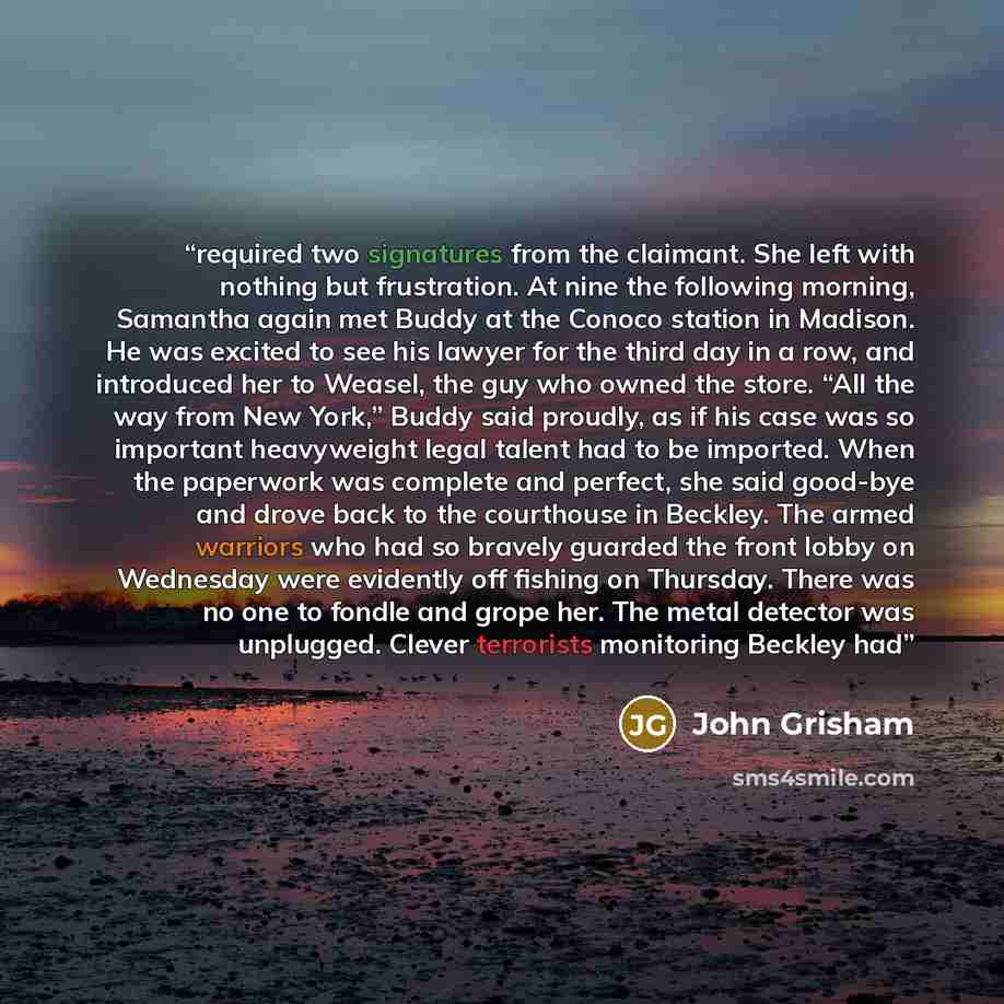 “required two signatures from the claimant. She left with nothing but frustration. At nine the following morning, Samantha again met Buddy at the Conoco station in Madison. He was excited to see his lawyer for the third day in a row, and introduced her to Weasel, the guy who owned the store. “All…” quote by John Grisham
