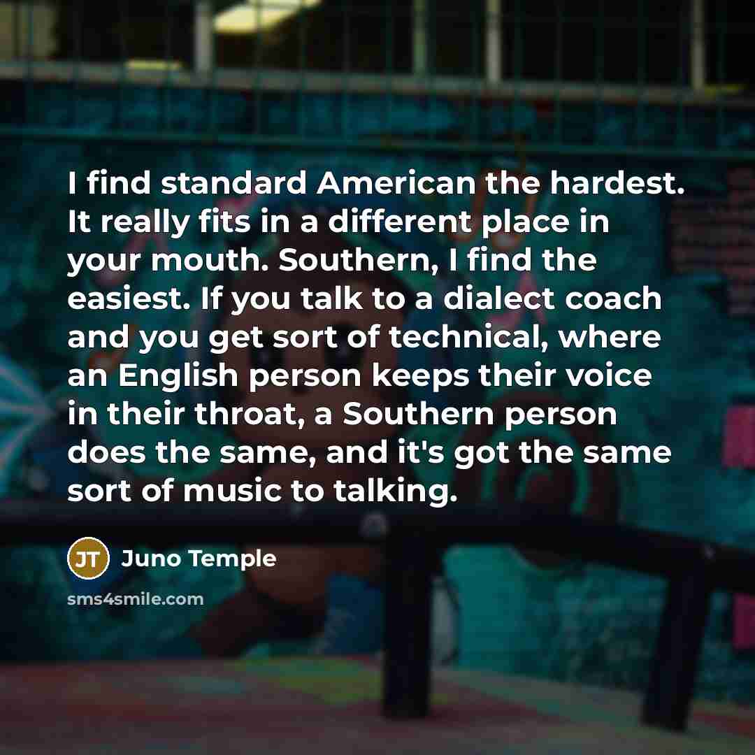 “I find standard American the hardest. It really fits in a different place in your mouth. Southern, I find the easiest. If you talk to a dialect coach and you get sort of technical, where an English person keeps their voice in their throat, a Southern person does the same, and it's got the same…” quote by Juno Temple