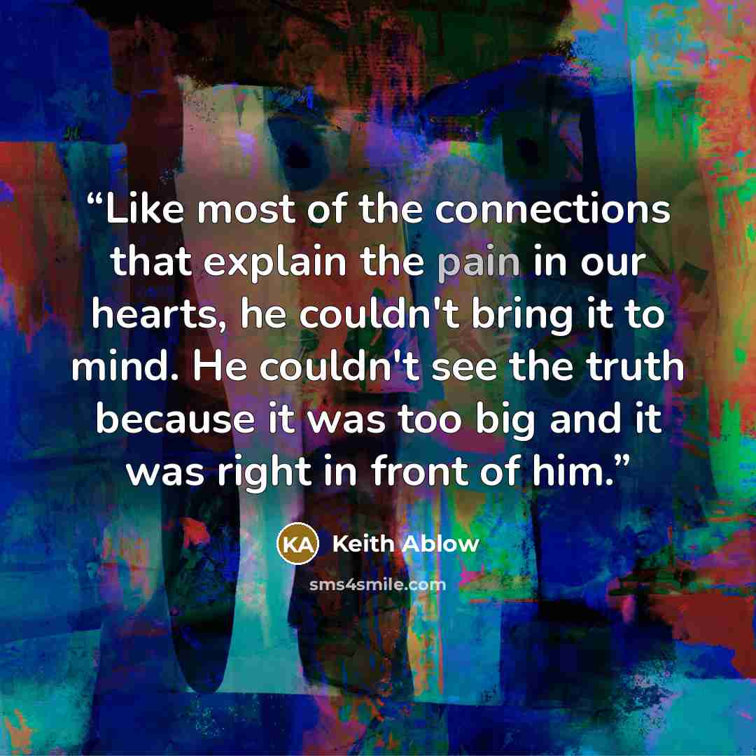“Like most of the connections that explain the pain in our hearts, he couldn't bring it to mind. He couldn't see the truth because it was too big and it was right in front of him.” quote by Keith Ablow