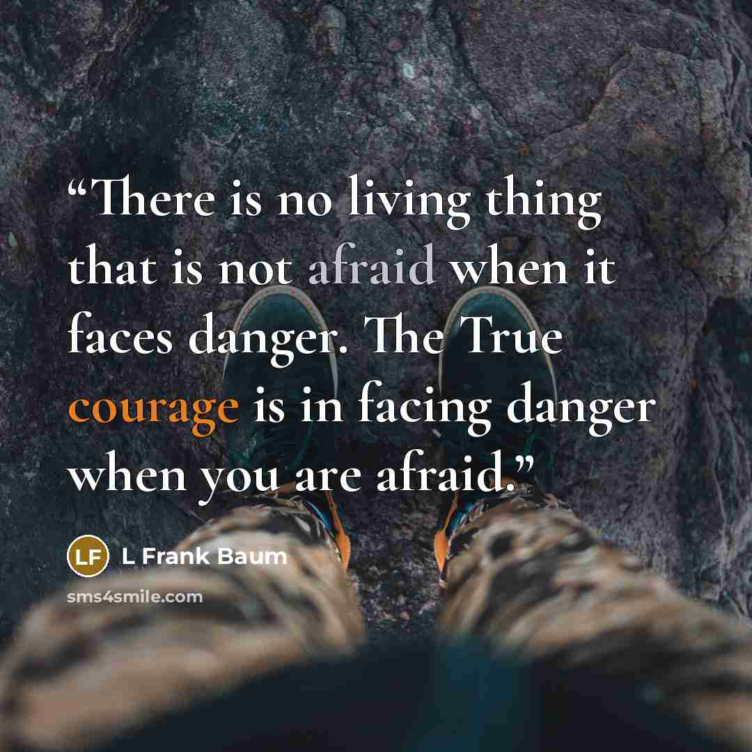 “There is no living thing that is not afraid when it faces danger. The True courage is in facing danger when you are afraid.” quote by L Frank Baum