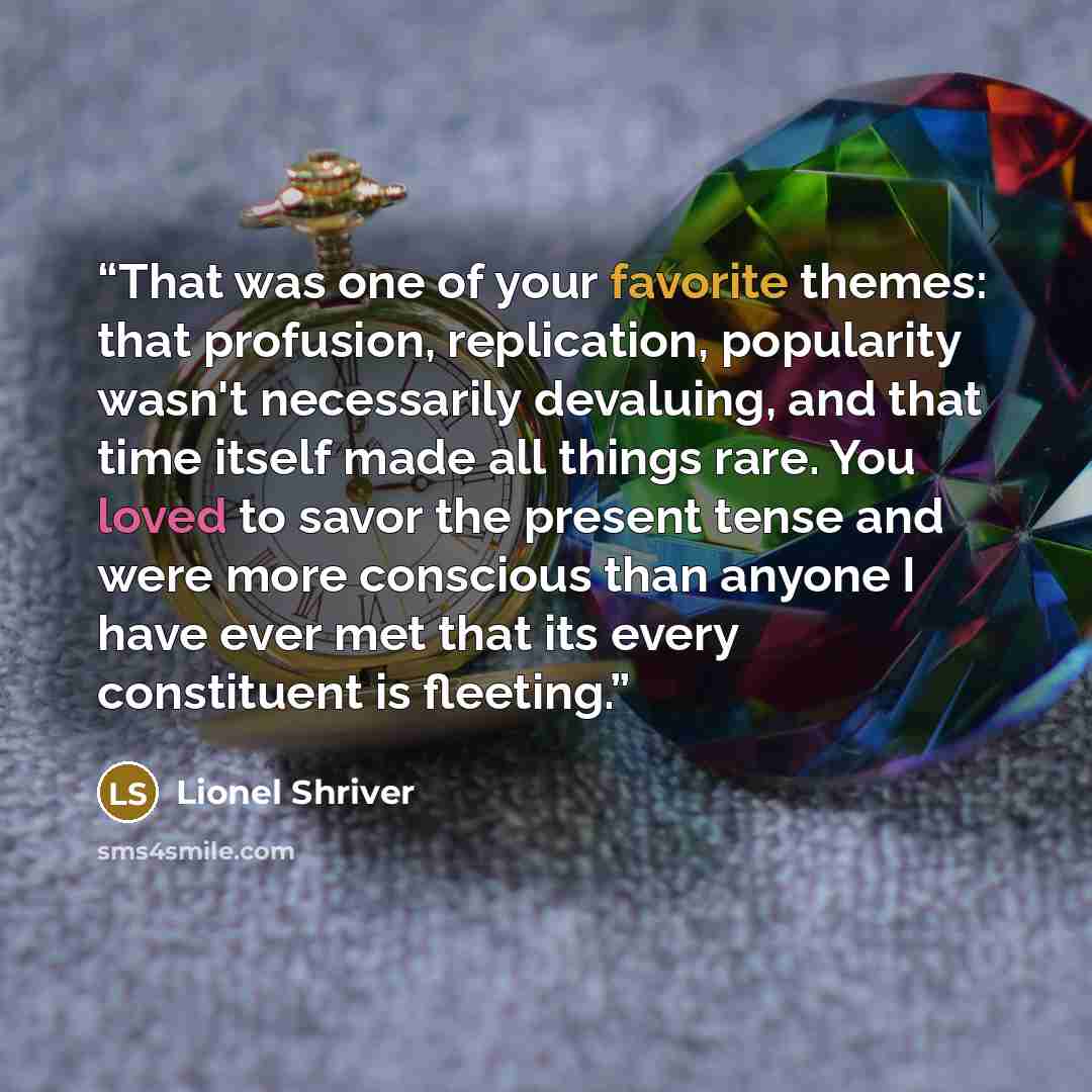 “That was one of your favorite themes: that profusion, replication, popularity wasn't necessarily devaluing, and that time itself made all things rare. You loved to savor the present tense and were more conscious than anyone I have ever met that its every constituent is fleeting.” quote by Lionel Shriver