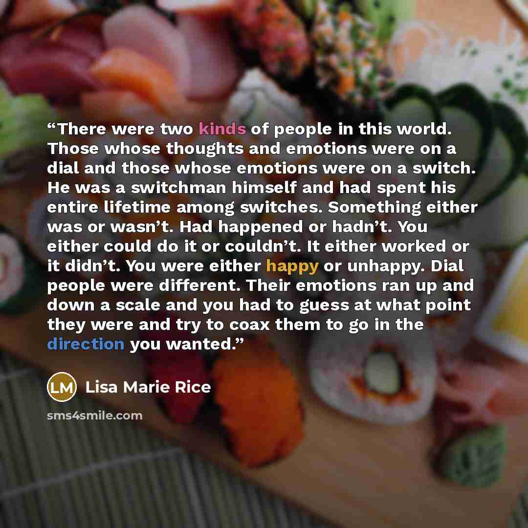 “There were two kinds of people in this world. Those whose thoughts and emotions were on a dial and those whose emotions were on a switch. He was a switchman himself and had spent his entire lifetime among switches. Something either was or wasn’t. Had happened or hadn’t. You either could do it or…” quote by Lisa Marie Rice