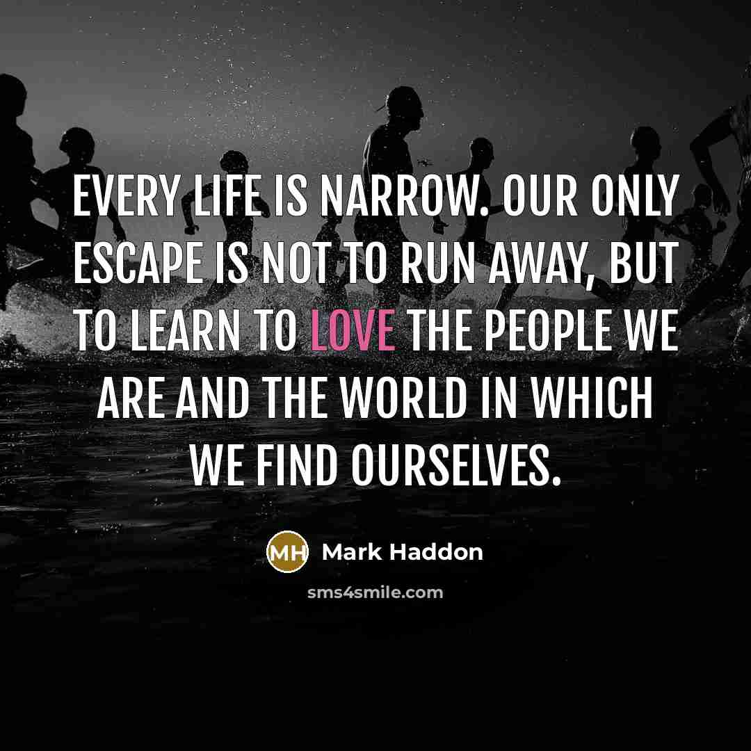 “Every life is narrow. Our only escape is not to run away, but to learn to love the people we are and the world in which we find ourselves.” quote by Mark Haddon