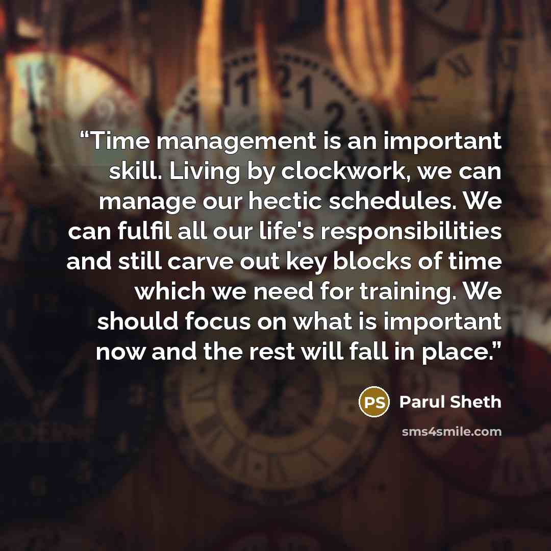 “Time management is an important skill. Living by clockwork, we can manage our hectic schedules. We can fulfil all our life's responsibilities and still carve out key blocks of time which we need for training. We should focus on what is important now and the rest will fall in place.” quote by Parul Sheth