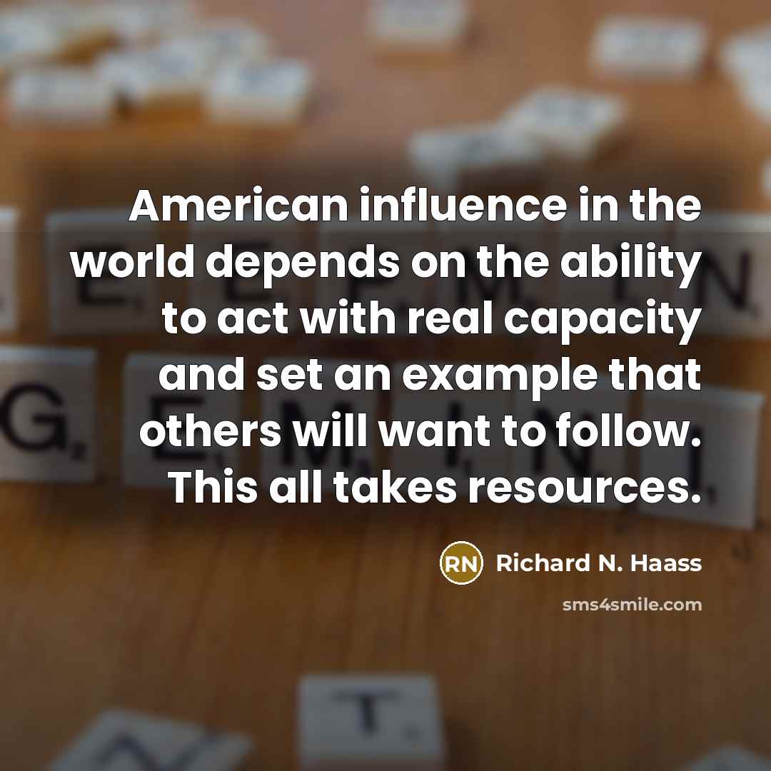 “American influence in the world depends on the ability to act with real capacity and set an example that others will want to follow. This all takes resources.” quote by Richard N. Haass