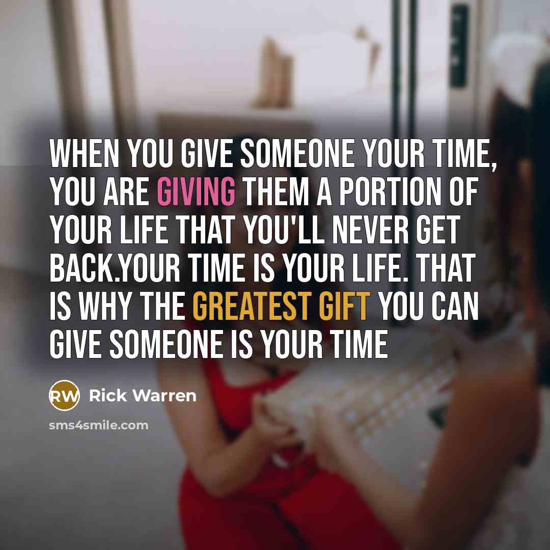 “When you give someone your time, you are giving them a portion of your life that you'll never get back.Your time is your life. That is why the greatest gift you can give someone is your time” quote by Rick Warren