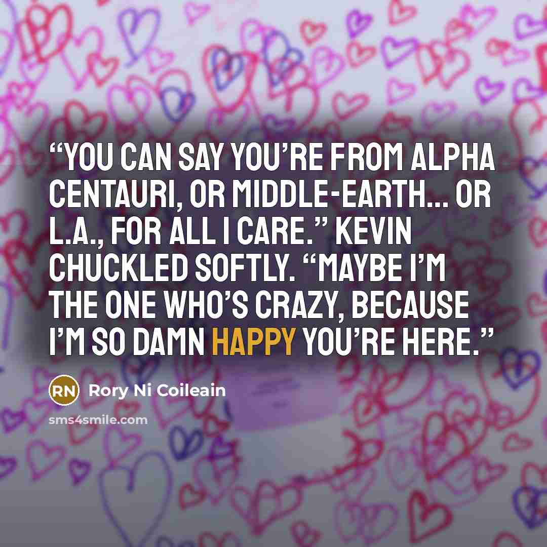 “You can say you’re from Alpha Centauri, or Middle-Earth… or L.A., for all I care.” Kevin chuckled softly. “Maybe I’m the one who’s crazy, because I’m so damn happy you’re here.” quote by Rory Ni Coileain