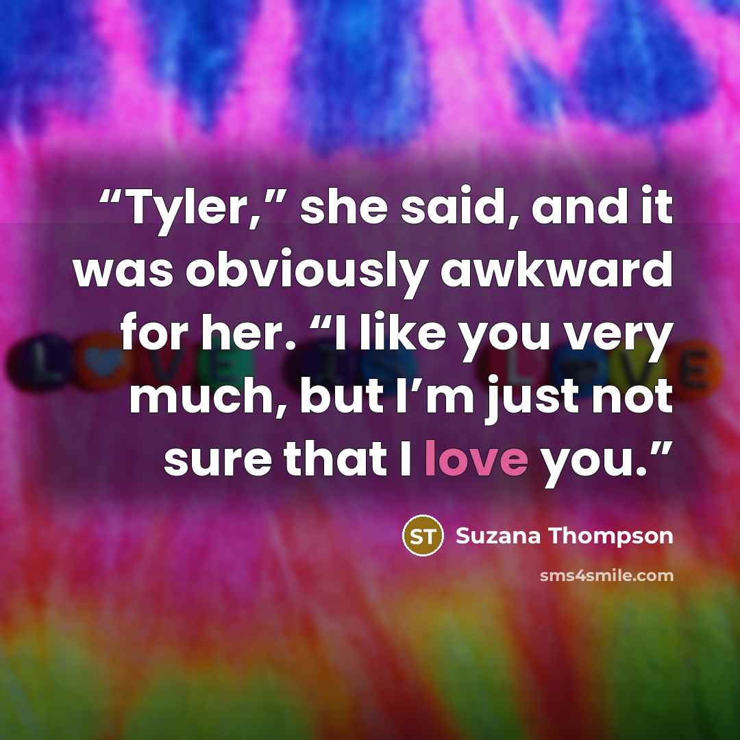 “Tyler,” she said, and it was obviously awkward for her. “I like you very much, but I’m just not sure that I love you.” quote by Suzana Thompson