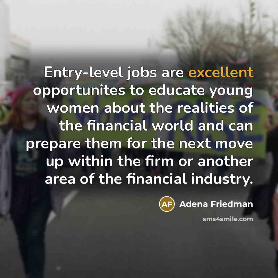 “Entry-level jobs are excellent opportunites to educate young women about the realities of the financial world and can prepare them for the next move up within the firm or another area of the financial industry.” quote by Adena Friedman