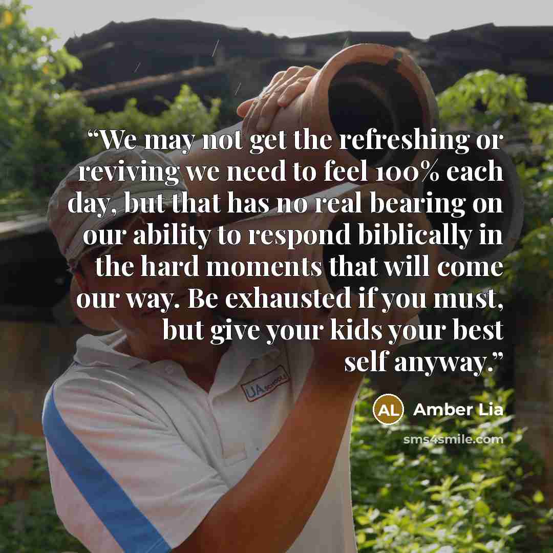 “We may not get the refreshing or reviving we need to feel 100% each day, but that has no real bearing on our ability to respond biblically in the hard moments that will come our way. Be exhausted if you must, but give your kids your best self anyway.” quote by Amber Lia