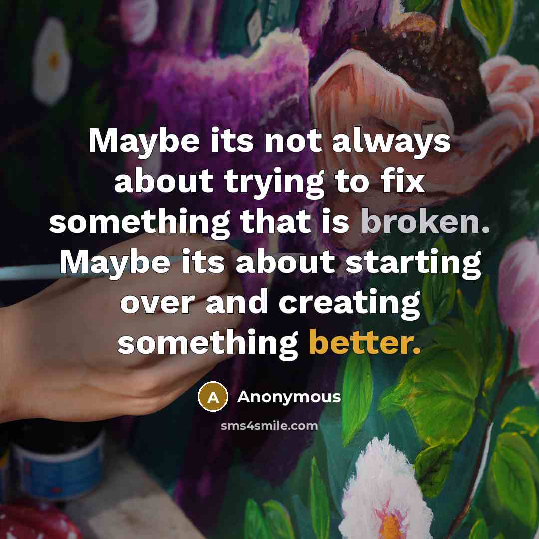 “Maybe its not always about trying to fix something that is broken. Maybe its about starting over and creating something better.” quote by Anonymous