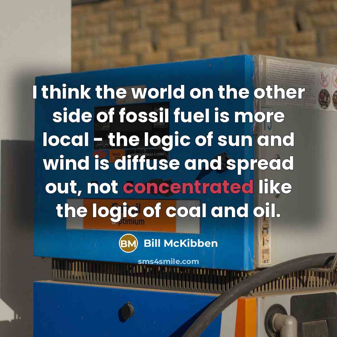 “I think the world on the other side of fossil fuel is more local - the logic of sun and wind is diffuse and spread out, not concentrated like the logic of coal and oil.” quote by Bill McKibben