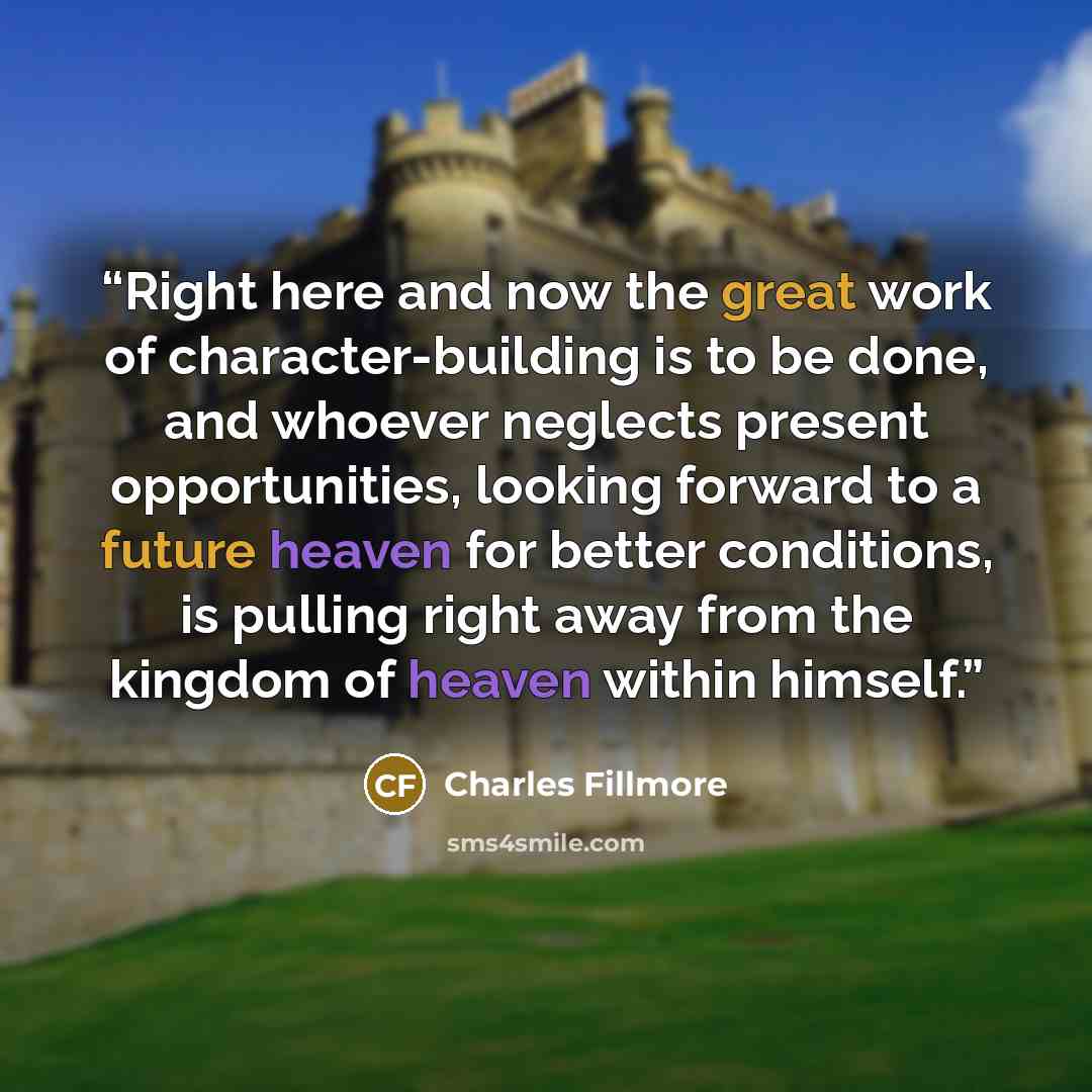 “Right here and now the great work of character-building is to be done, and whoever neglects present opportunities, looking forward to a future heaven for better conditions, is pulling right away from the kingdom of heaven within himself.” quote by Charles Fillmore