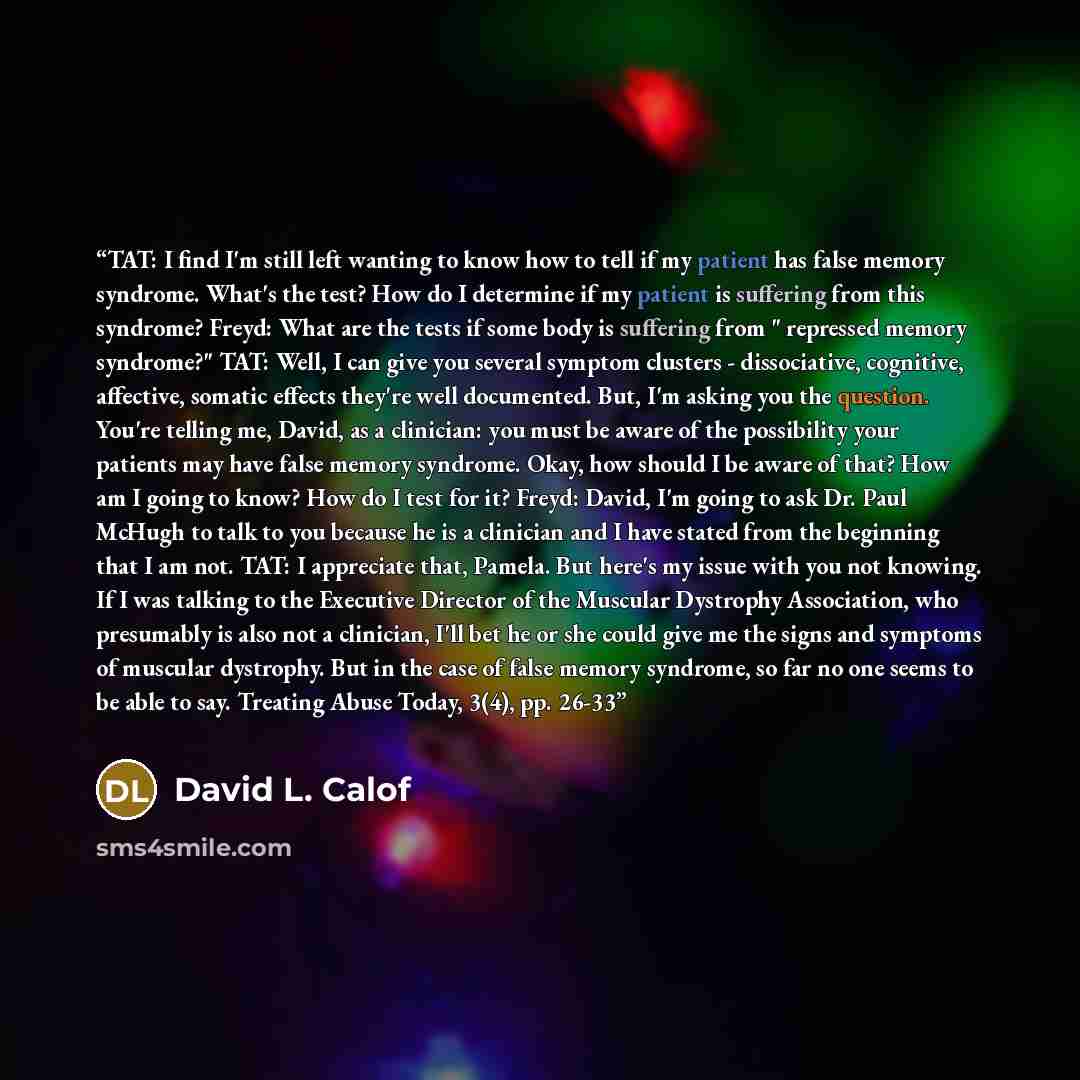 “TAT: I find I'm still left wanting to know how to tell if my patient has false memory syndrome. What's the test? How do I determine if my patient is suffering from this syndrome? Freyd: What are the tests if some body is suffering from " repressed memory syndrome?" TAT: Well, I can give you…” quote by David L. Calof