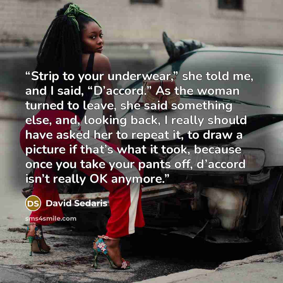 “Strip to your underwear,” she told me, and I said, “D’accord.” As the woman turned to leave, she said something else, and, looking back, I really should have asked her to repeat it, to draw a picture if that’s what it took, because once you take your pants off, d’accord isn’t really OK anymore.” quote by David Sedaris
