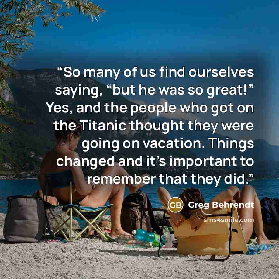 “So many of us find ourselves saying, “but he was so great!” Yes, and the people who got on the Titanic thought they were going on vacation. Things changed and it’s important to remember that they did.” quote by Greg Behrendt
