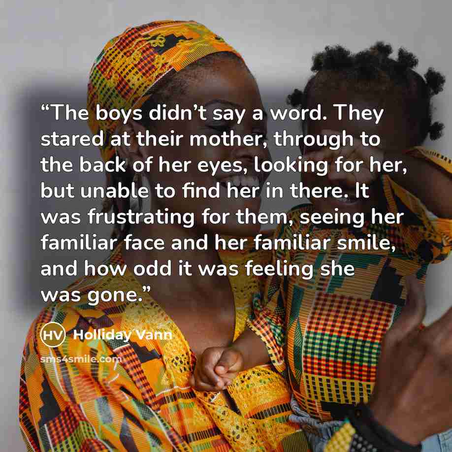 “The boys didn’t say a word. They stared at their mother, through to the back of her eyes, looking for her, but unable to find her in there. It was frustrating for them, seeing her familiar face and her familiar smile, and how odd it was feeling she was gone.” quote by Holliday Vann