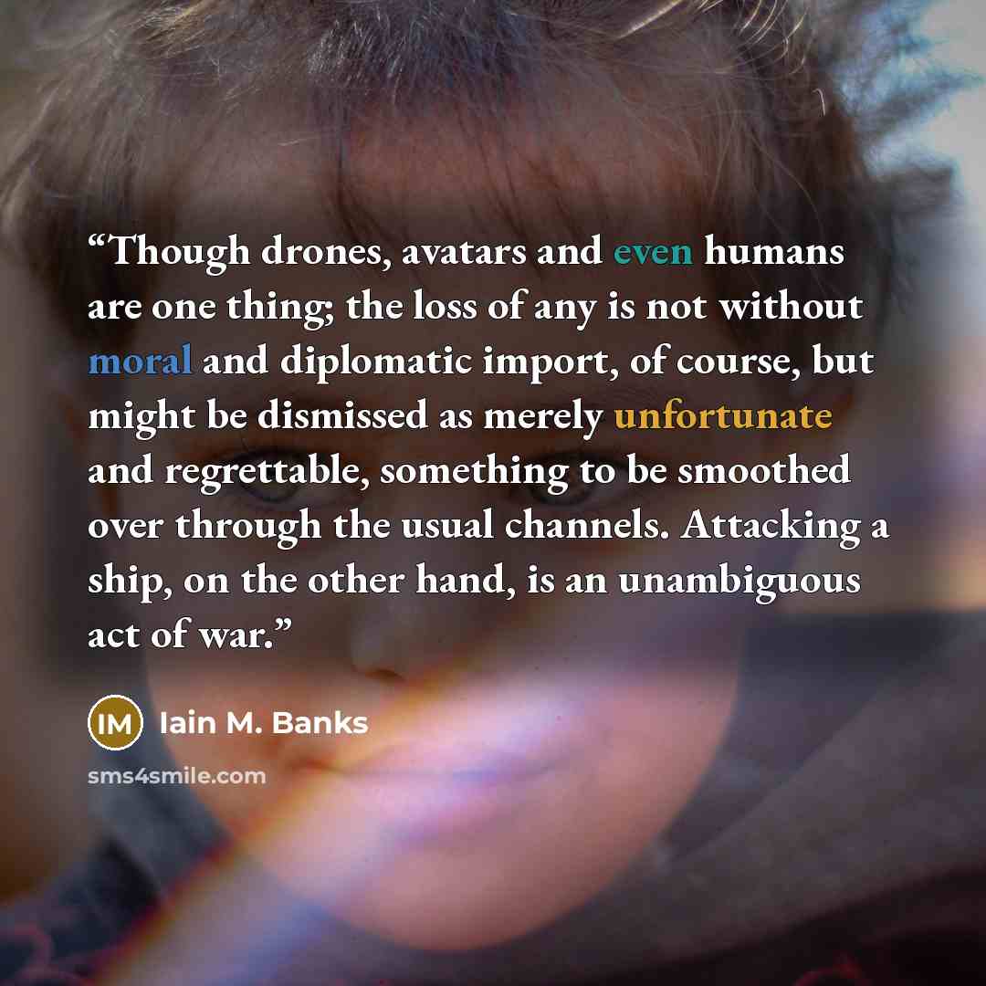 “Though drones, avatars and even humans are one thing; the loss of any is not without moral and diplomatic import, of course, but might be dismissed as merely unfortunate and regrettable, something to be smoothed over through the usual channels. Attacking a ship, on the other hand, is an…” quote by Iain M. Banks