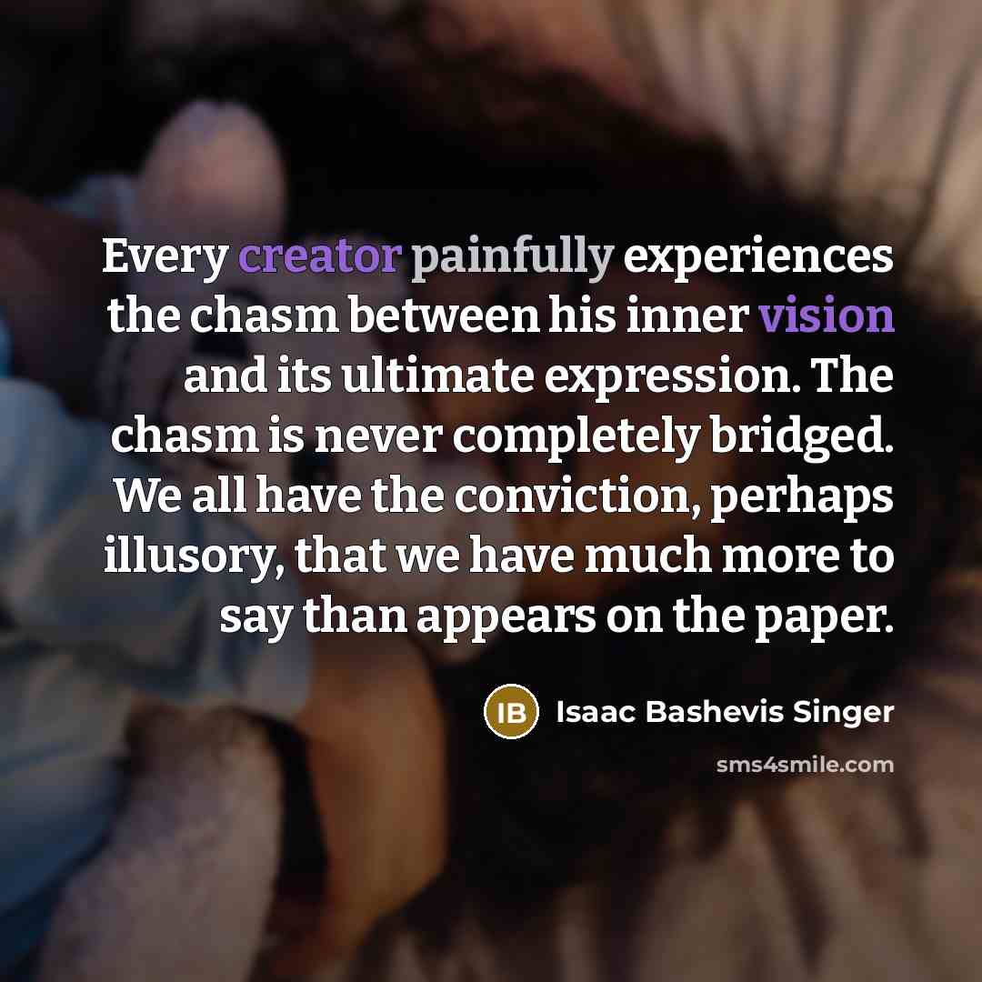 “Every creator painfully experiences the chasm between his inner vision and its ultimate expression. The chasm is never completely bridged. We all have the conviction, perhaps illusory, that we have much more to say than appears on the paper.” quote by Isaac Bashevis Singer