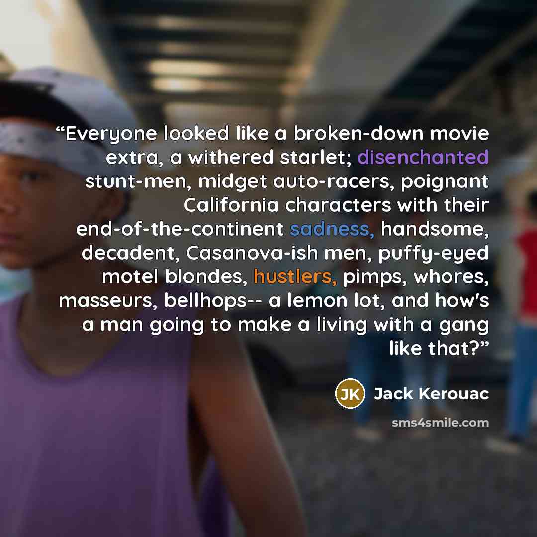 “Everyone looked like a broken-down movie extra, a withered starlet; disenchanted stunt-men, midget auto-racers, poignant California characters with their end-of-the-continent sadness, handsome, decadent, Casanova-ish men, puffy-eyed motel blondes, hustlers, pimps, whores, masseurs, bellhops-- a…” quote by Jack Kerouac