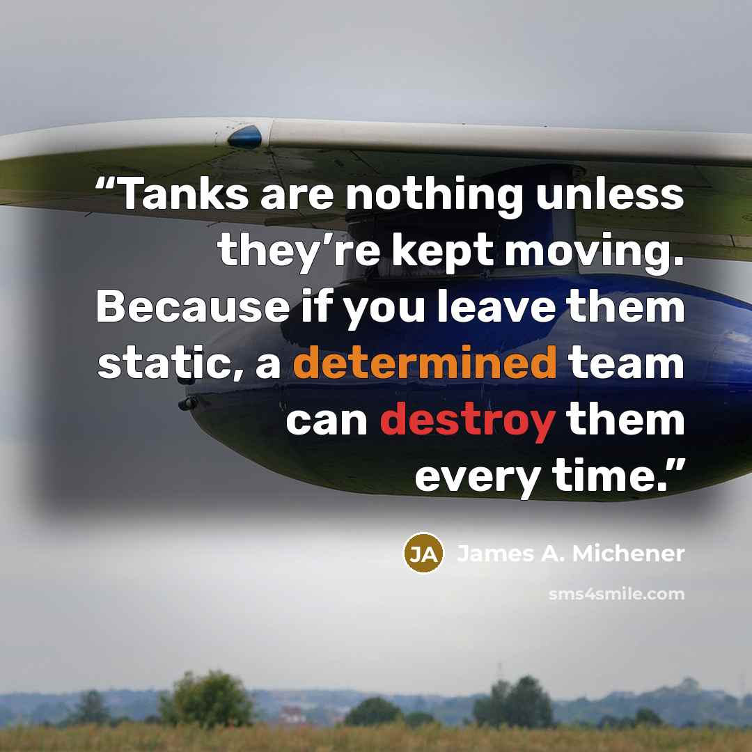 “Tanks are nothing unless they’re kept moving. Because if you leave them static, a determined team can destroy them every time.” quote by James A. Michener