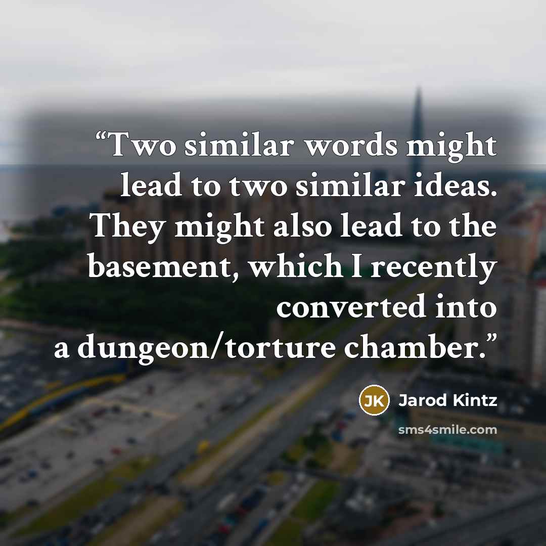 “Two similar words might lead to two similar ideas. They might also lead to the basement, which I recently converted into a dungeon/torture chamber.” quote by Jarod Kintz