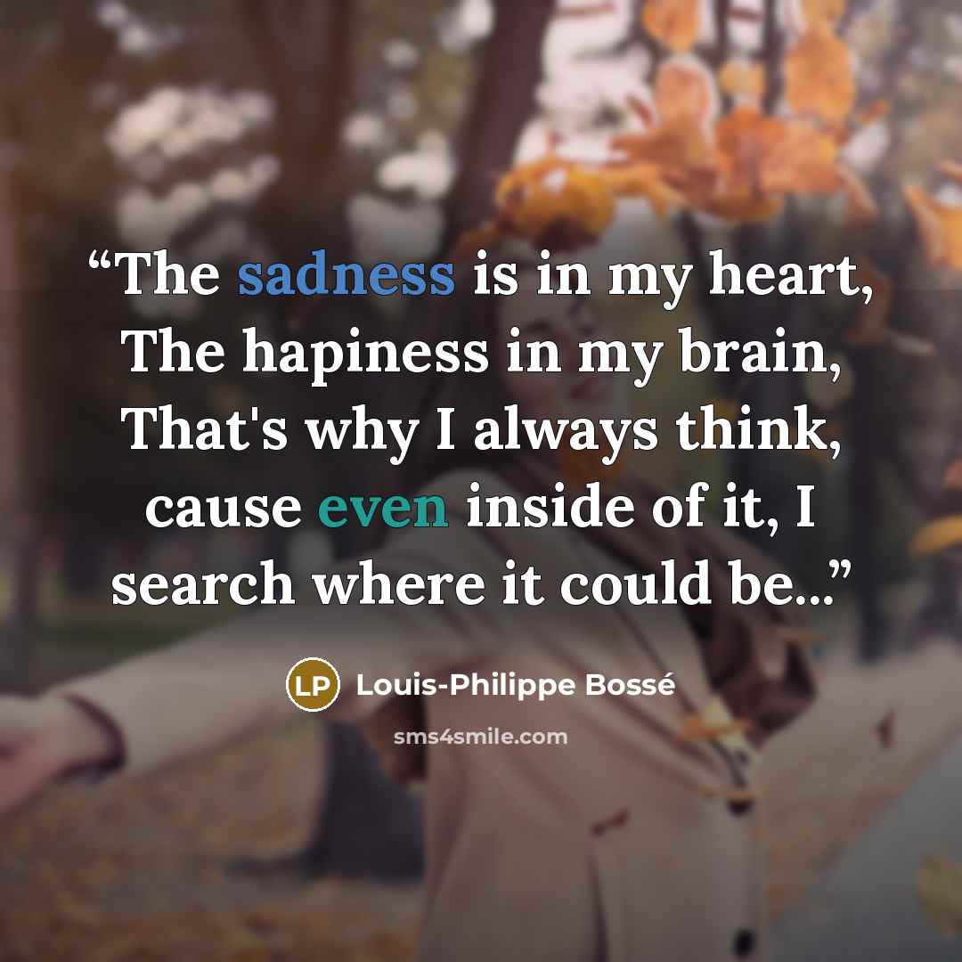 “The sadness is in my heart, The hapiness in my brain, That's why I always think, cause even inside of it, I search where it could be...” quote by Louis-Philippe Bossé