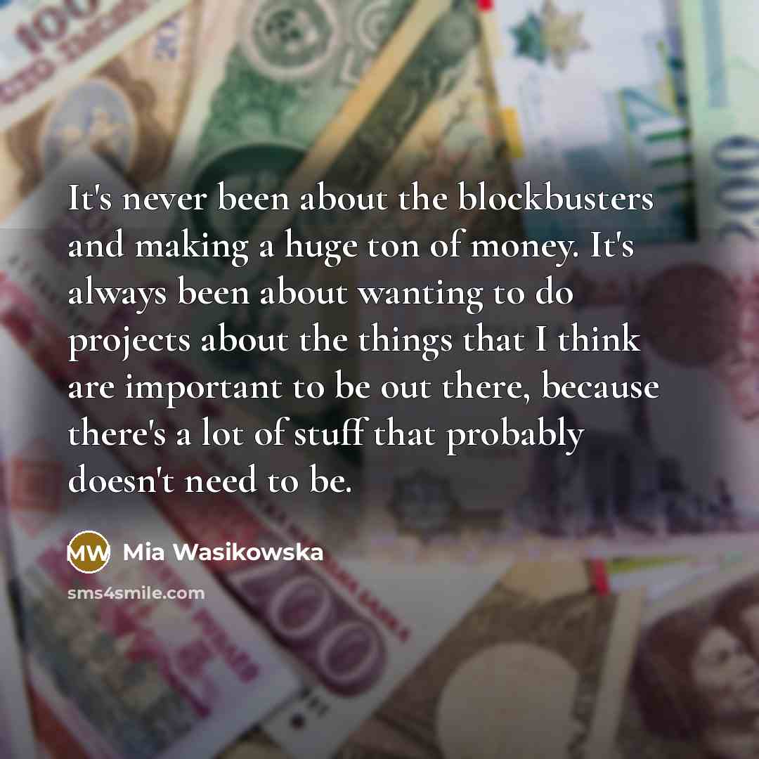 “It's never been about the blockbusters and making a huge ton of money. It's always been about wanting to do projects about the things that I think are important to be out there, because there's a lot of stuff that probably doesn't need to be.” quote by Mia Wasikowska