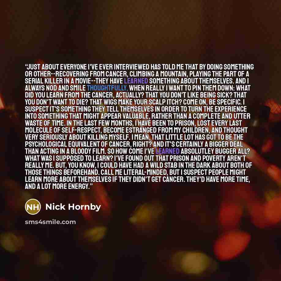 “Just about everyone I've ever interviewed has told me that by doing something or other--recovering from cancer, climbing a mountain, playing the part of a serial killer in a movie--they have learned something about themselves. And I always nod and smile thoughtfully, when really I want to pin them…” quote by Nick Hornby
