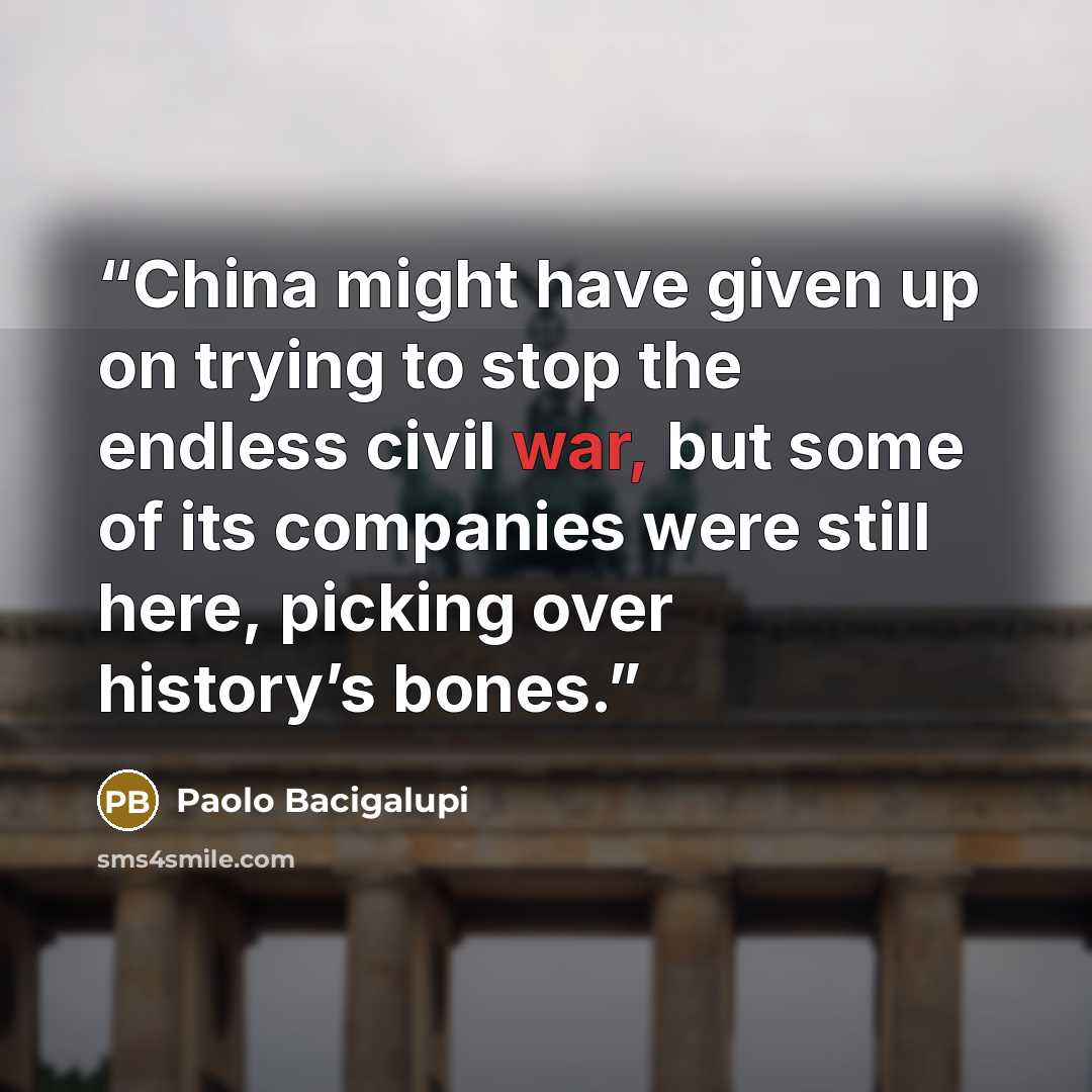 “China might have given up on trying to stop the endless civil war, but some of its companies were still here, picking over history’s bones.” quote by Paolo Bacigalupi