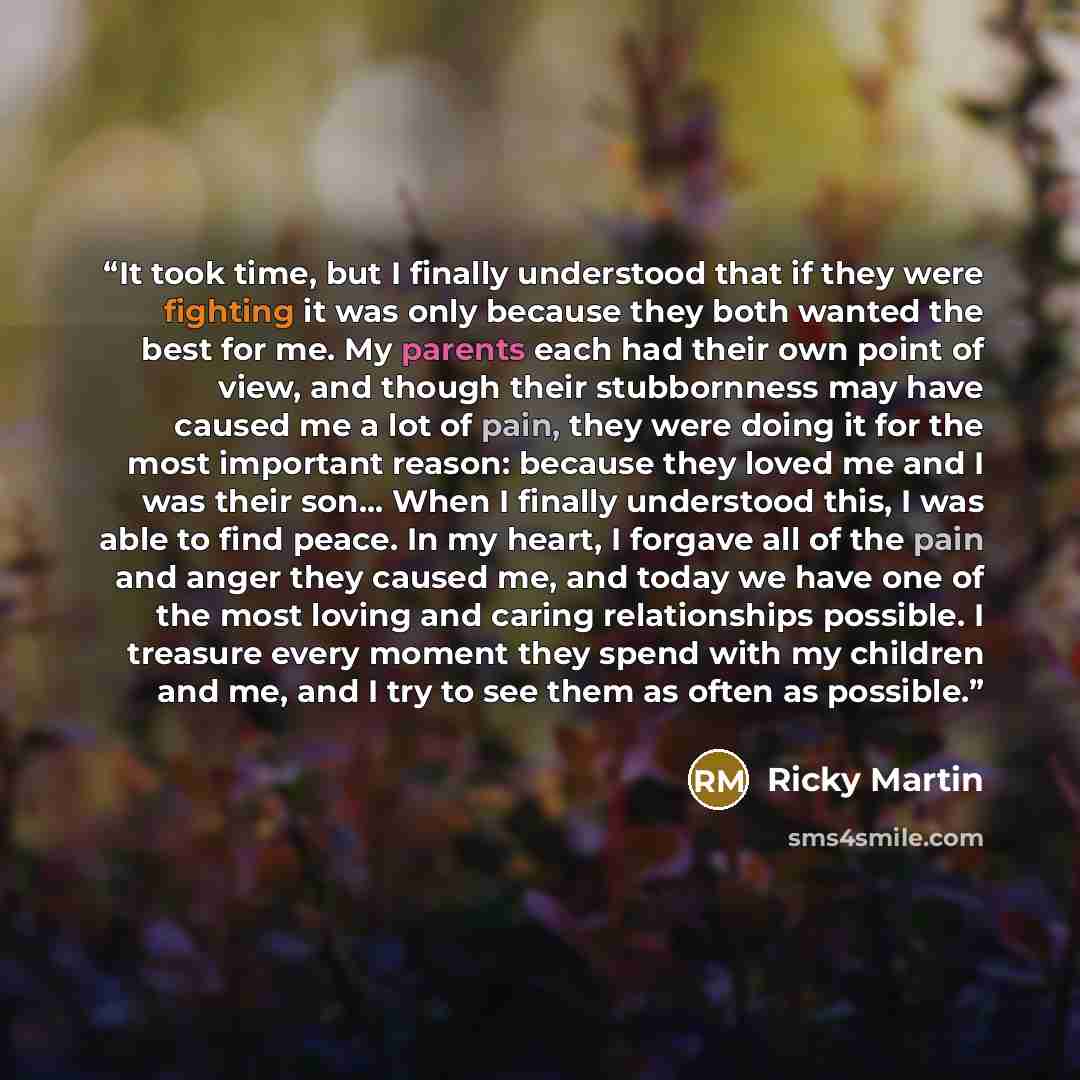 “It took time, but I finally understood that if they were fighting it was only because they both wanted the best for me. My parents each had their own point of view, and though their stubbornness may have caused me a lot of pain, they were doing it for the most important reason: because they loved…” quote by Ricky Martin