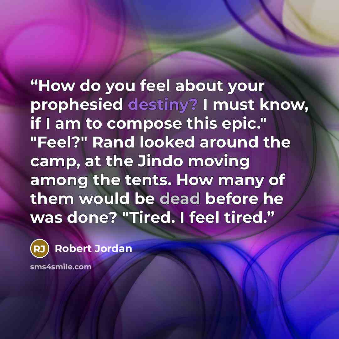 “How do you feel about your prophesied destiny? I must know, if I am to compose this epic." "Feel?" Rand looked around the camp, at the Jindo moving among the tents. How many of them would be dead before he was done? "Tired. I feel tired.” quote by Robert Jordan