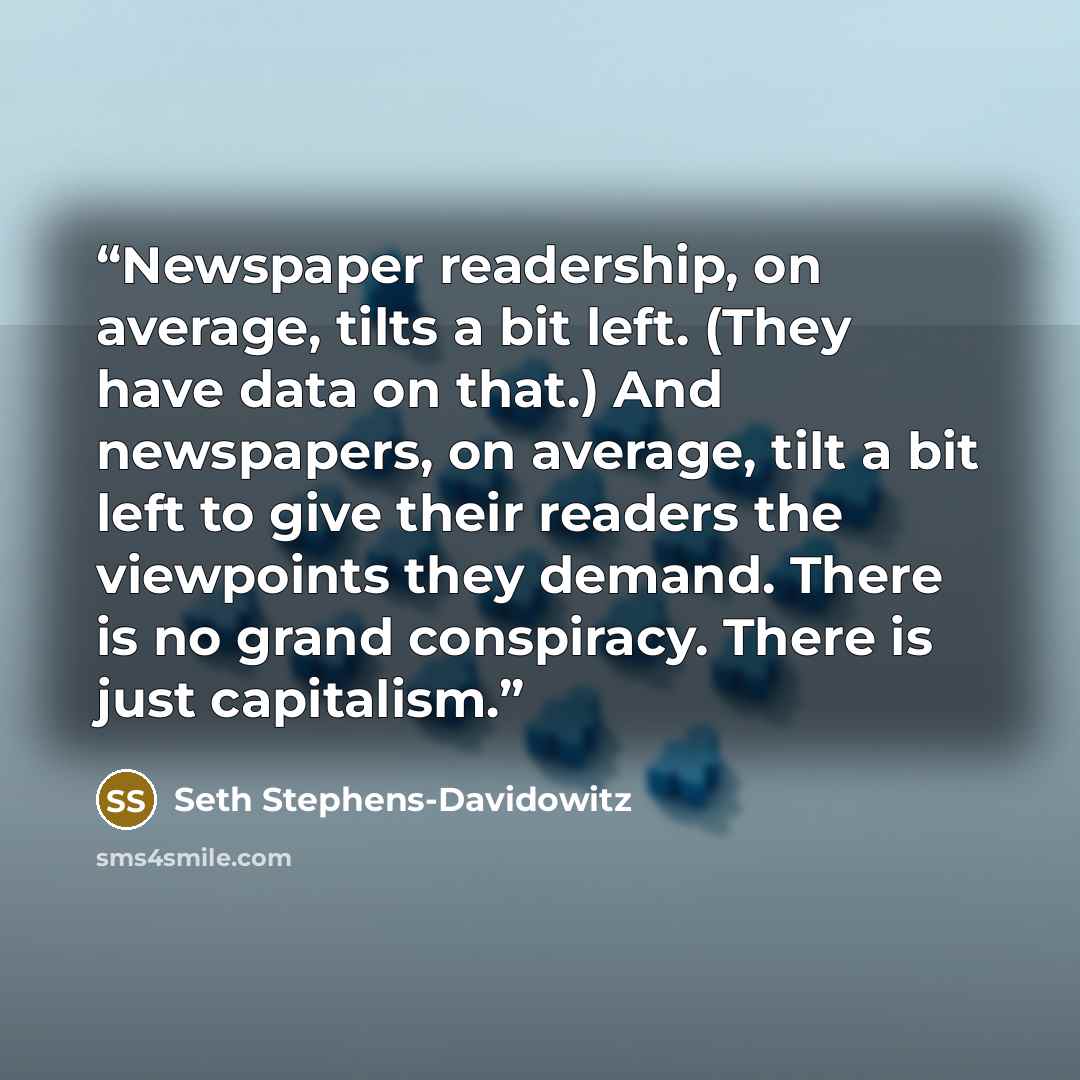 “Newspaper readership, on average, tilts a bit left. (They have data on that.) And newspapers, on average, tilt a bit left to give their readers the viewpoints they demand. There is no grand conspiracy. There is just capitalism.” quote by Seth Stephens-Davidowitz