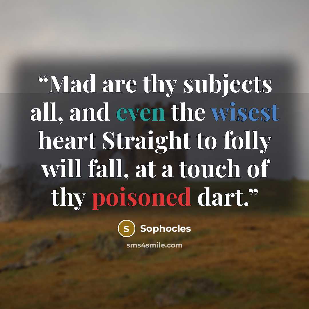 “Mad are thy subjects all, and even the wisest heart Straight to folly will fall, at a touch of thy poisoned dart.” quote by Sophocles