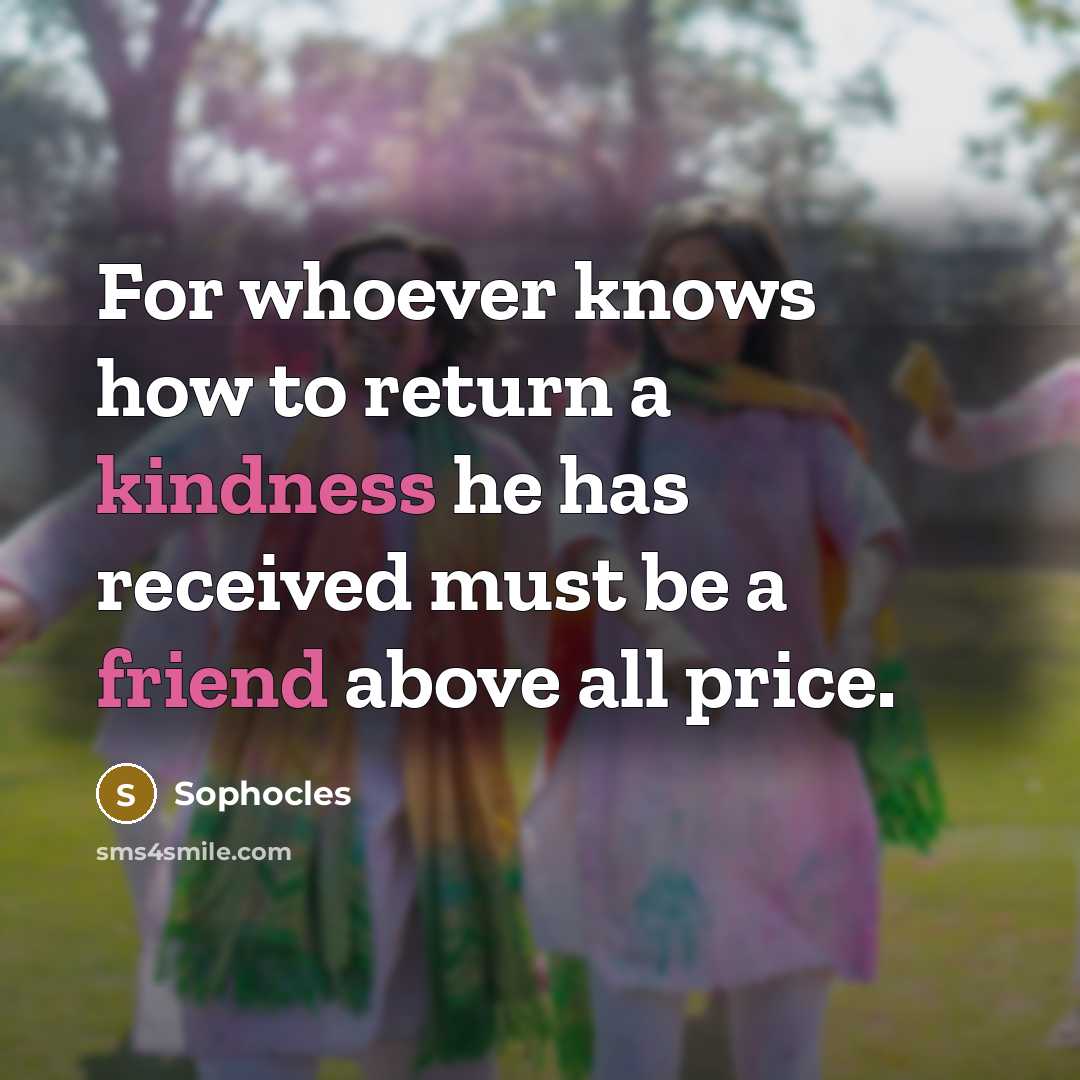 “For whoever knows how to return a kindness he has received must be a friend above all price.” quote by Sophocles