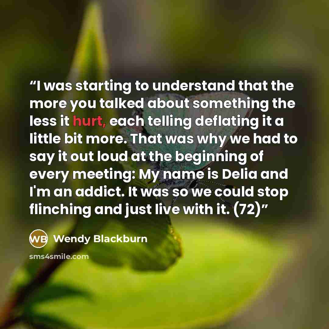 “I was starting to understand that the more you talked about something the less it hurt, each telling deflating it a little bit more. That was why we had to say it out loud at the beginning of every meeting: My name is Delia and I'm an addict. It was so we could stop flinching and just live with…” quote by Wendy Blackburn